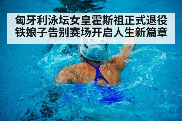 匈牙利泳坛女皇霍斯祖正式退役 铁娘子告别赛场开启人生新篇章