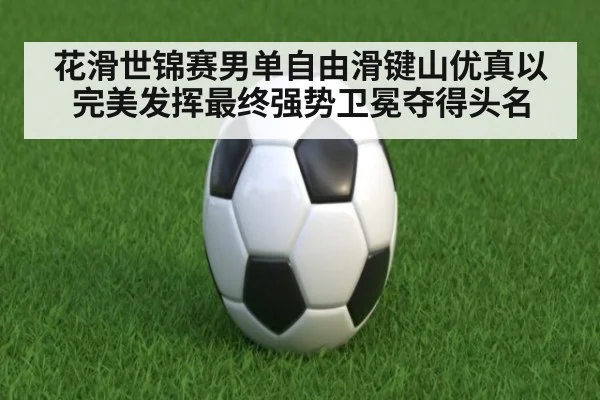 花滑世锦赛男单自由滑键山优真以完美发挥最终强势卫冕夺得头名
